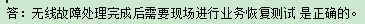 無(wú)線故障處理完成后需要現(xiàn)場(chǎng)進(jìn)行業(yè)務(wù)恢復(fù)測(cè)試是正確的還是錯(cuò)誤